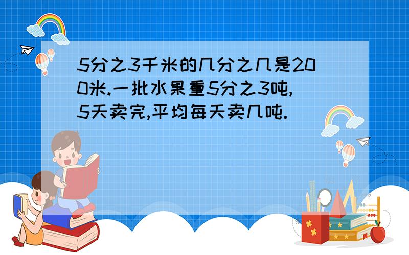 5分之3千米的几分之几是200米.一批水果重5分之3吨,5天卖完,平均每天卖几吨.