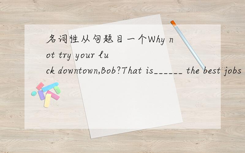 名词性从句题目一个Why not try your luck downtown,Bob?That is______ the best jobs are.A.where B.what C.whether D.that从句不是ARE后面少了表语吗?为什么不选B?.请高手分析下（最好分析下句子成分）关键是WHERE是