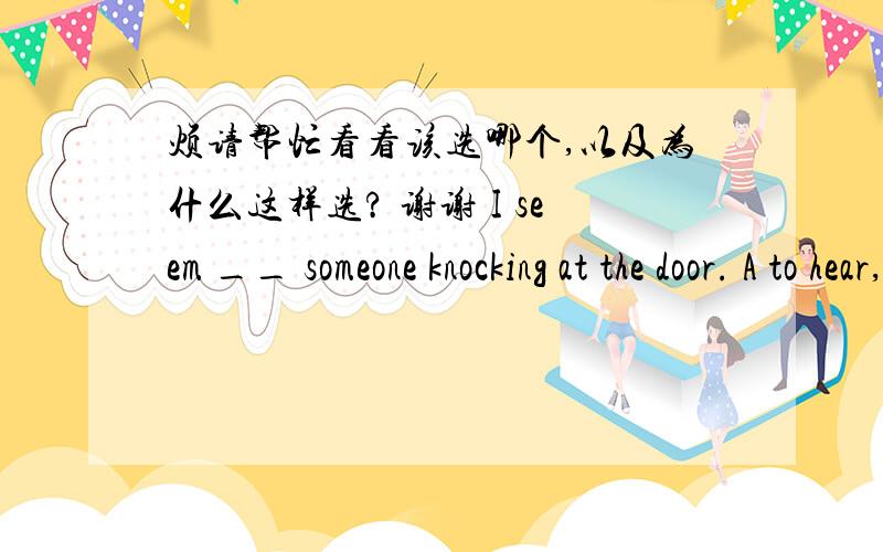 烦请帮忙看看该选哪个,以及为什么这样选? 谢谢 I seem __ someone knocking at the door. A to hear,B hear