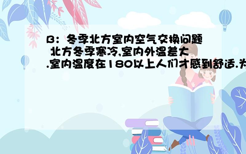 B：冬季北方室内空气交换问题 北方冬季寒冷,室内外温差大.室内温度在180以上人们才感到舒适.为了保暖,各家各户门窗紧闭,减少了开窗换气的时间,使得室内的空气不流通导致室内空气质量