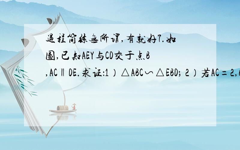 过程简练无所谓,有就好7.如图,已知AEY与CD交于点B,AC‖DE.求证：1）△ABC∽△EBD； 2）若AC=2,BC=3,BD=6,求DE的长.