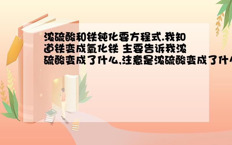 浓硫酸和铁钝化要方程式.我知道铁变成氧化铁 主要告诉我浓硫酸变成了什么,注意是浓硫酸变成了什么