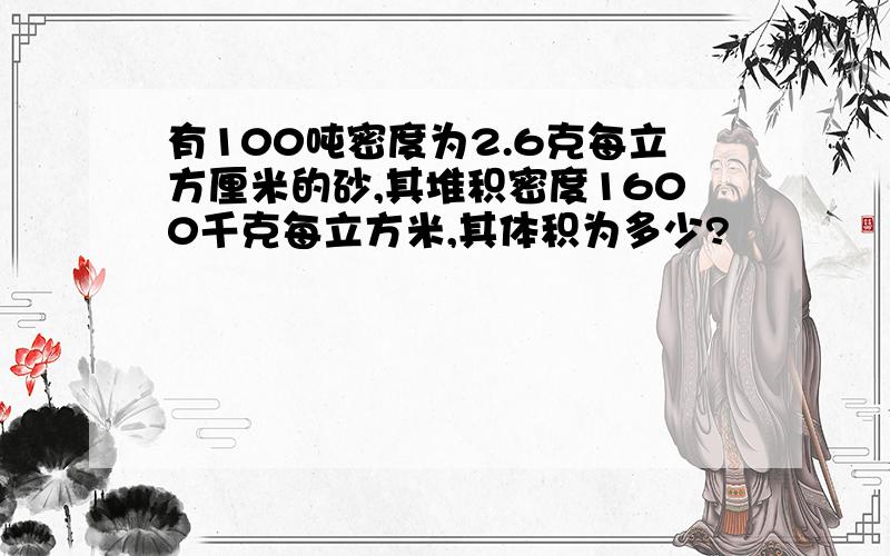 有100吨密度为2.6克每立方厘米的砂,其堆积密度1600千克每立方米,其体积为多少?