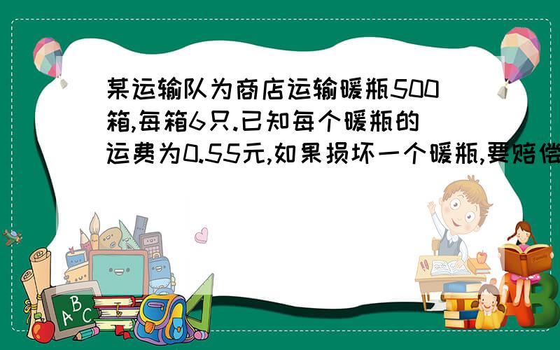 某运输队为商店运输暖瓶500箱,每箱6只.已知每个暖瓶的运费为0.55元,如果损坏一个暖瓶,要赔偿成本11.5远(这