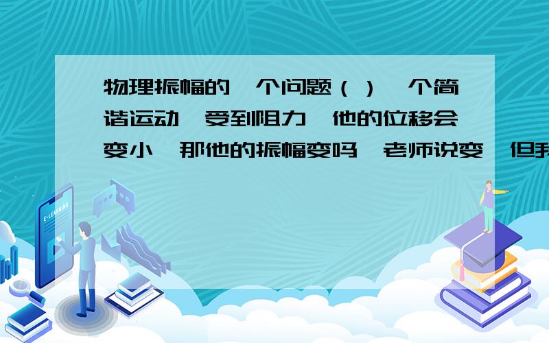 物理振幅的一个问题（）一个简谐运动,受到阻力,他的位移会变小,那他的振幅变吗,老师说变,但我有个问题,振幅指 振动物体离开平衡位置的最大距离 那么我画的图平衡位置O到A不就是最大距