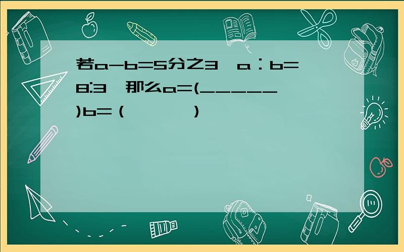 若a-b=5分之3,a：b=8:3,那么a=(_____)b=（———）