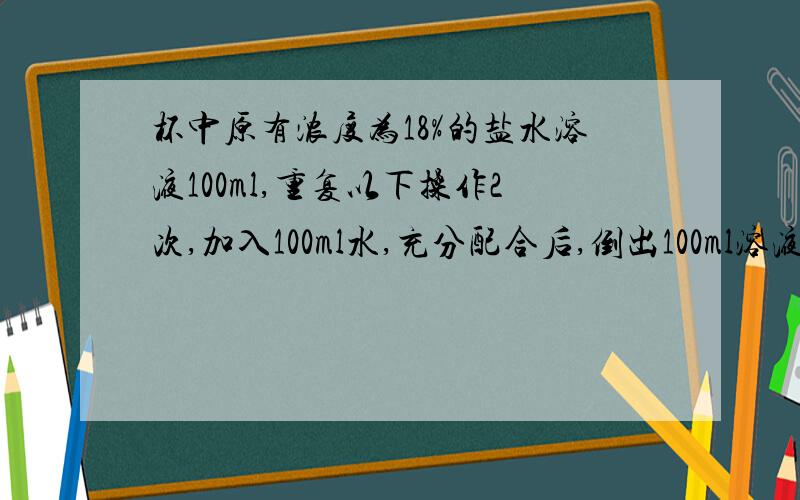 杯中原有浓度为18%的盐水溶液100ml,重复以下操作2次,加入100ml水,充分配合后,倒出100ml溶液,问杯中盐水溶液的浓度变成了多少A.9% B.7.5% C.4.5% D.3.6%