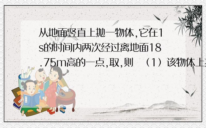 从地面竖直上抛一物体,它在1s的时间内两次经过离地面18.75m高的一点,取,则  （1）该物体上抛的初速度多大?（2）抛出后落回原处的时间是多少?