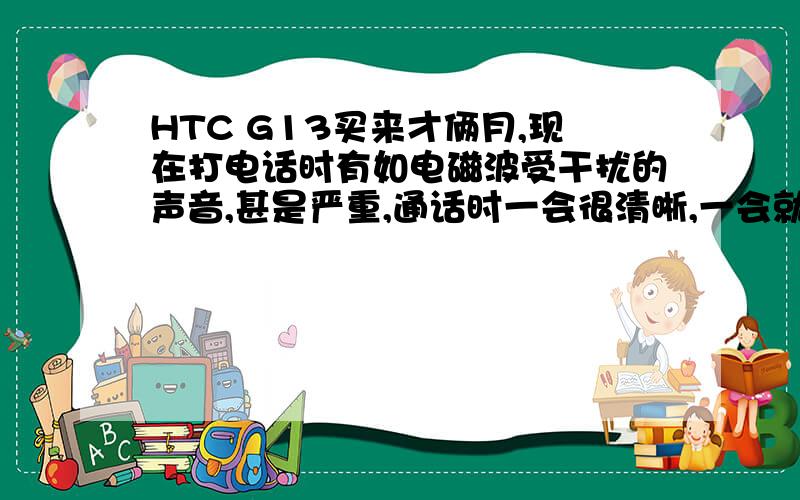 HTC G13买来才俩月,现在打电话时有如电磁波受干扰的声音,甚是严重,通话时一会很清晰,一会就只能听见电磁波受干扰的声音完全盖过对方说话声,一点都听不清.我听不清时对方也听不清,所以