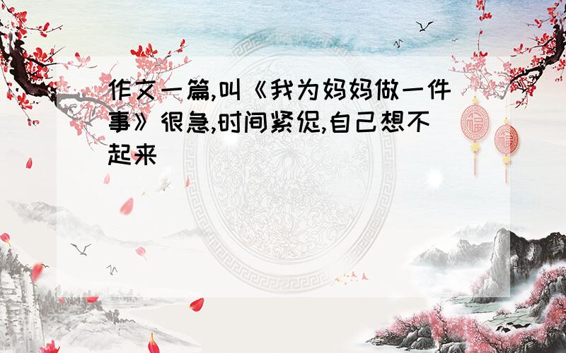 作文一篇,叫《我为妈妈做一件事》很急,时间紧促,自己想不起来