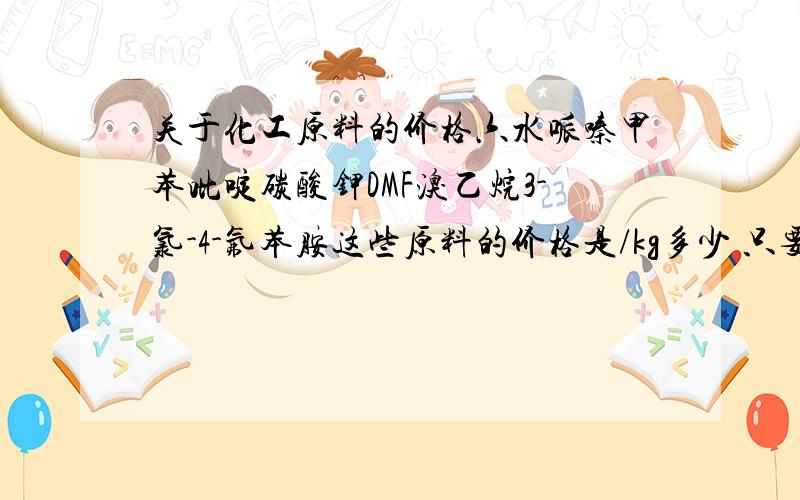 关于化工原料的价格六水哌嗪甲苯吡啶碳酸钾DMF溴乙烷3-氯-4-氟苯胺这些原料的价格是/kg多少 只要大概数据就行我是做毕业论文设计要用的.知道其中几个也行