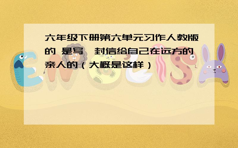 六年级下册第六单元习作人教版的 是写一封信给自己在远方的亲人的（大概是这样）