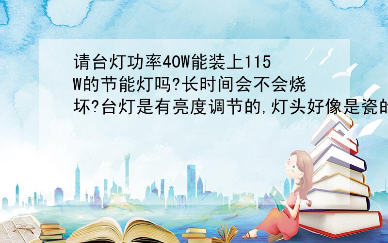 请台灯功率40W能装上115W的节能灯吗?长时间会不会烧坏?台灯是有亮度调节的,灯头好像是瓷的!