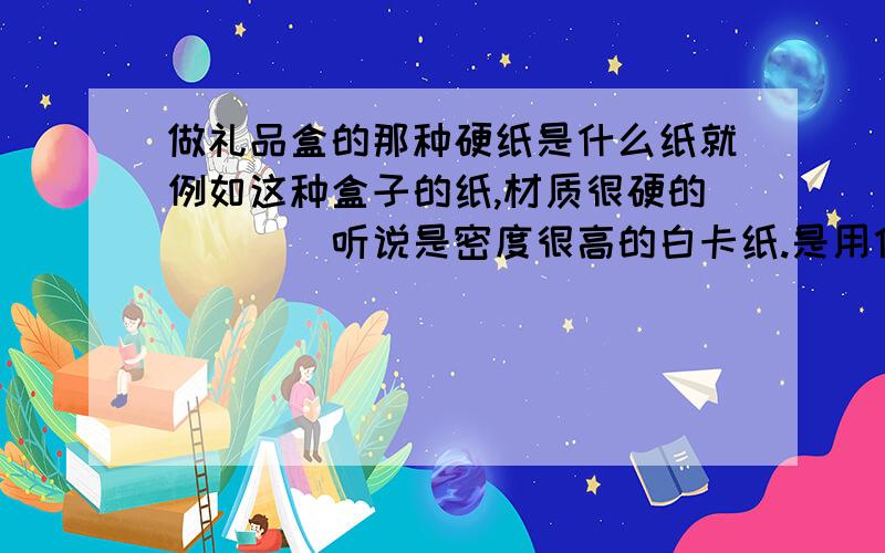 做礼品盒的那种硬纸是什么纸就例如这种盒子的纸,材质很硬的````听说是密度很高的白卡纸.是用什么纸做的,多少g,用什么胶,