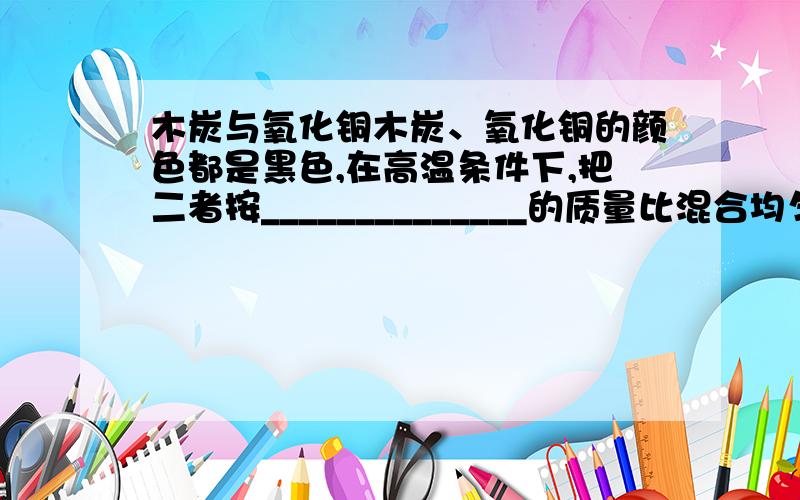 木炭与氧化铜木炭、氧化铜的颜色都是黑色,在高温条件下,把二者按______________的质量比混合均匀进行反应,产生的现象是__________________,有关的化学反应的化学方程式为_____________,在这个反应