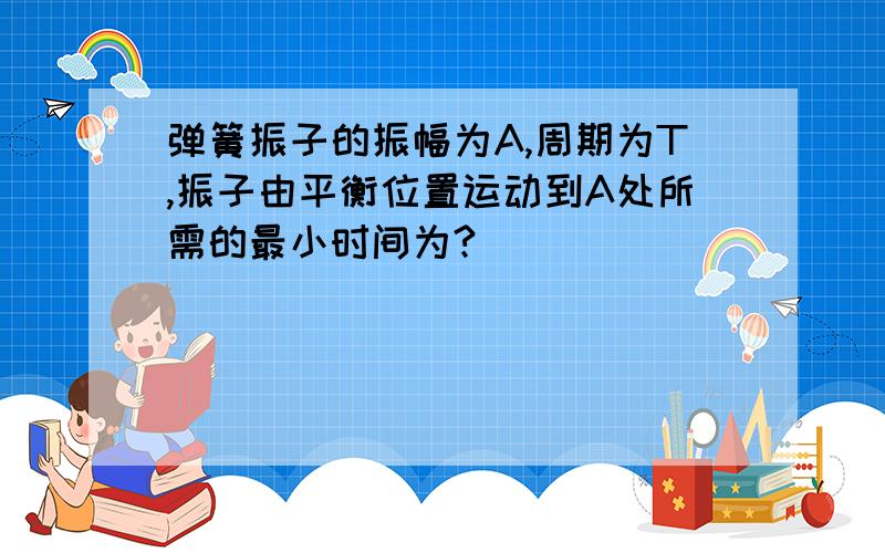 弹簧振子的振幅为A,周期为T,振子由平衡位置运动到A处所需的最小时间为?