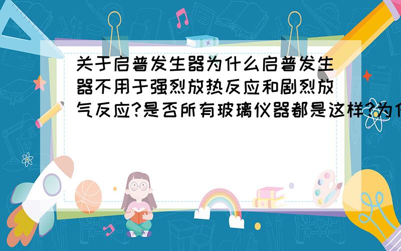 关于启普发生器为什么启普发生器不用于强烈放热反应和剧烈放气反应?是否所有玻璃仪器都是这样?为什么?为什么反应必须为块状固体和液体,而且生成物也必须是难或微溶于水的气体?若反