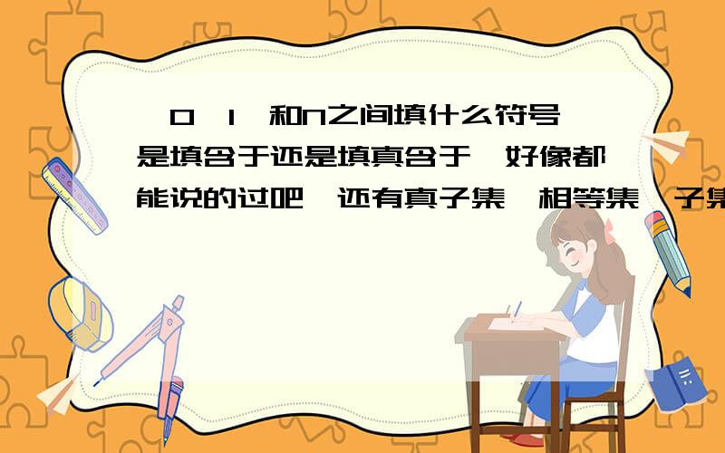 {0,1}和N之间填什么符号是填含于还是填真含于,好像都能说的过吧,还有真子集,相等集,子集有什么区别啊,我开学就要上高一了,现在在预习课本,麻烦高手们指点一下,我目前财富值为7只能出这