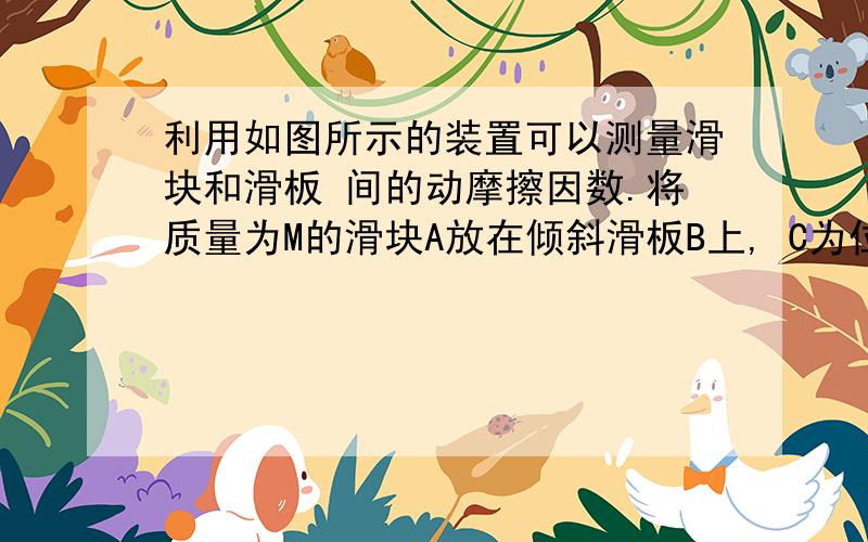 利用如图所示的装置可以测量滑块和滑板 间的动摩擦因数.将质量为M的滑块A放在倾斜滑板B上, C为位移传感器,它能将滑块A到传感器C的距离数据实时传送到计算机上,经计算机处理后在屏幕上