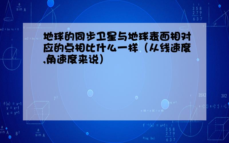 地球的同步卫星与地球表面相对应的点相比什么一样（从线速度,角速度来说）