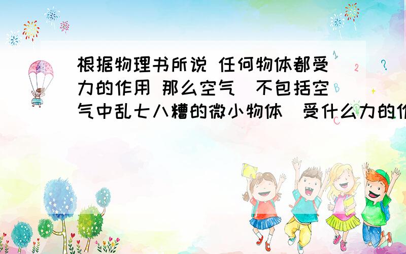 根据物理书所说 任何物体都受力的作用 那么空气（不包括空气中乱七八糟的微小物体）受什么力的作用?最好能说出施力物 这个力的作用效果 以及空气受力后的流向（回答满意追加30分 后