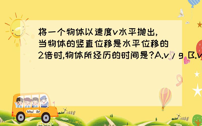 将一个物体以速度v水平抛出,当物体的竖直位移是水平位移的2倍时,物体所经历的时间是?A.v/g B.v/2g C.2v/g D.4v/g