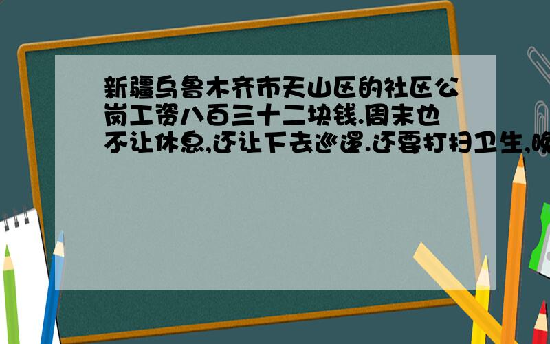 新疆乌鲁木齐市天山区的社区公岗工资八百三十二块钱.周末也不让休息,还让下去巡逻.还要打扫卫生,晚上大清查,正义在哪?