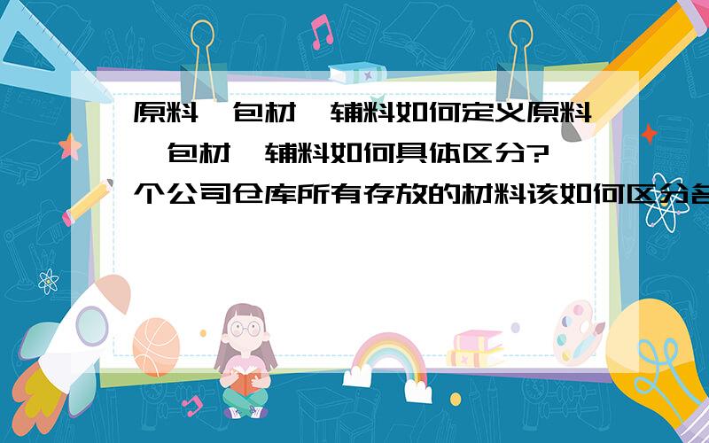 原料、包材、辅料如何定义原料、包材、辅料如何具体区分?一个公司仓库所有存放的材料该如何区分名称,叫法,什么是原料?什么是包材?什么是辅料?可否统称为物料?