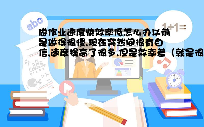 做作业速度快效率低怎么办以前是做得很慢,现在突然间很有自信,速度提高了很多,但是效率差（就是很平常的都要错）,怎么办