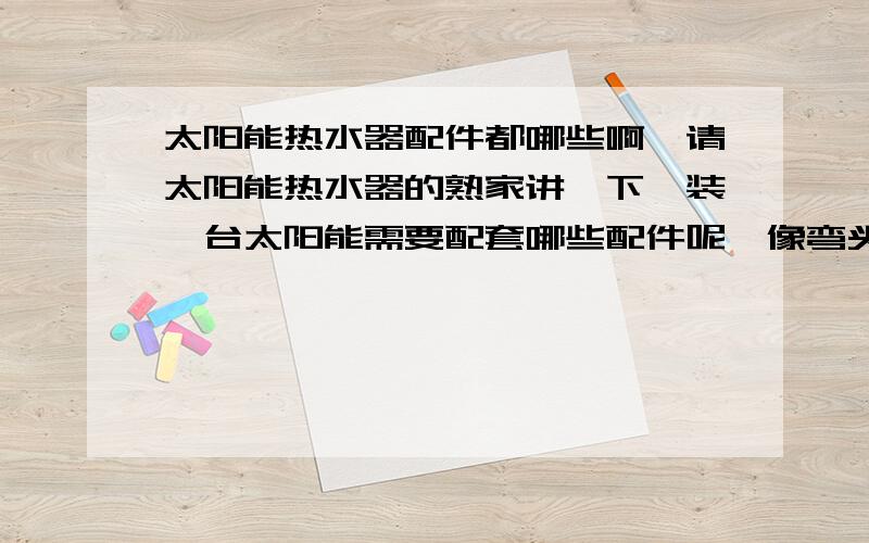 太阳能热水器配件都哪些啊,请太阳能热水器的熟家讲一下,装一台太阳能需要配套哪些配件呢,像弯头、什么的,一台需要几个,需要什么型号的,具体点的,能说的在具体点吗,怎么都不一样的,一