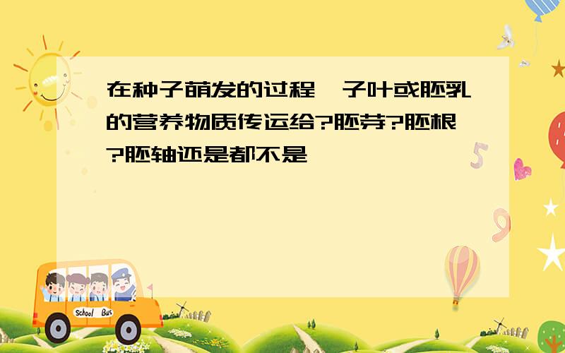 在种子萌发的过程,子叶或胚乳的营养物质传运给?胚芽?胚根?胚轴还是都不是