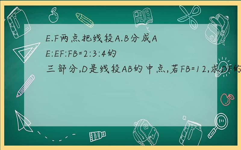 E.F两点把线段A.B分成AE:EF:FB=2:3:4的三部分,D是线段AB的中点,若FB=12,求DF的长?求AE：ED的值?