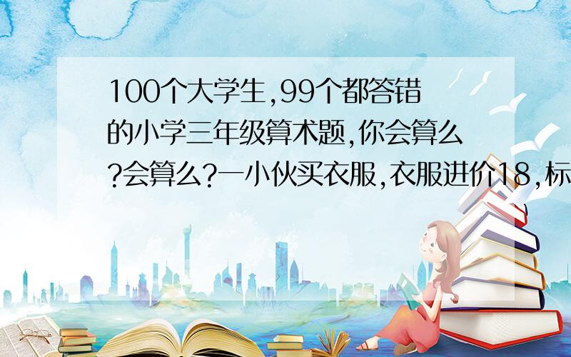 100个大学生,99个都答错的小学三年级算术题,你会算么?会算么?一小伙买衣服,衣服进价18,标价21.小伙给了老板100元,老板没零钱,向街坊换了100元零钱,找给小伙79元,事后街坊发现钱是假的,老板