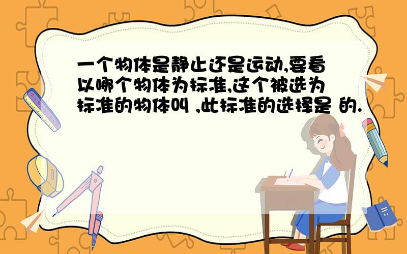 一个物体是静止还是运动,要看以哪个物体为标准,这个被选为标准的物体叫 ,此标准的选择是 的.