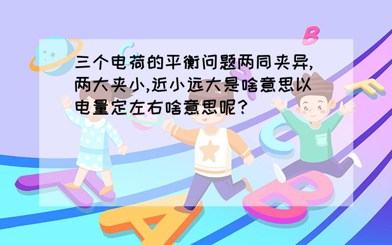 三个电荷的平衡问题两同夹异,两大夹小,近小远大是啥意思以电量定左右啥意思呢？