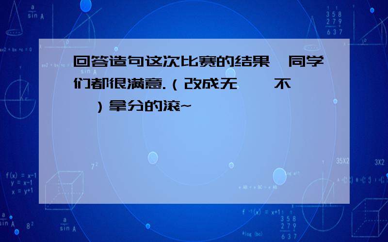 回答造句这次比赛的结果,同学们都很满意.（改成无……不……）拿分的滚~……