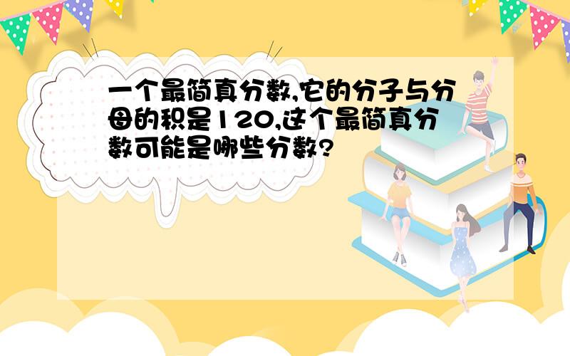 一个最简真分数,它的分子与分母的积是120,这个最简真分数可能是哪些分数?