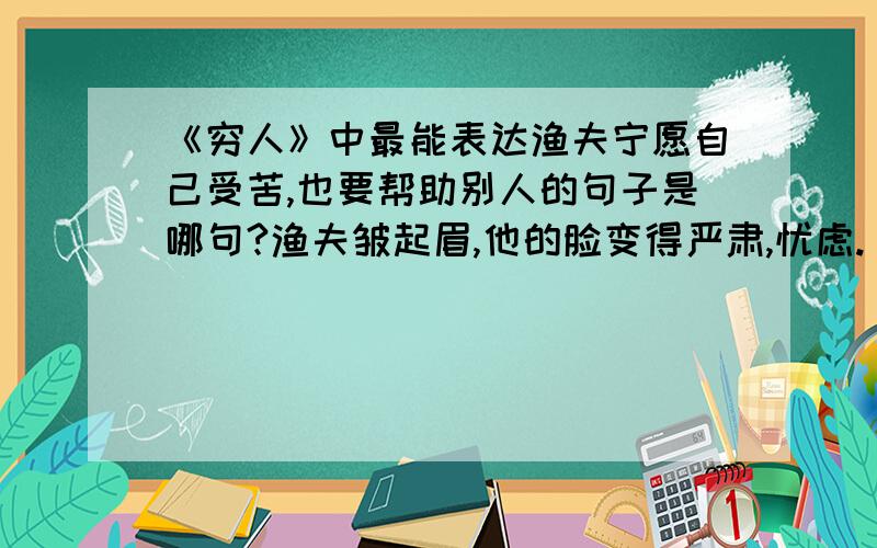 《穷人》中最能表达渔夫宁愿自己受苦,也要帮助别人的句子是哪句?渔夫皱起眉,他的脸变得严肃,忧虑.“,”他搔搔后脑勺说,“,你看怎么办?得把他们抱来,同死人呆在一起怎么行!我们,我们总