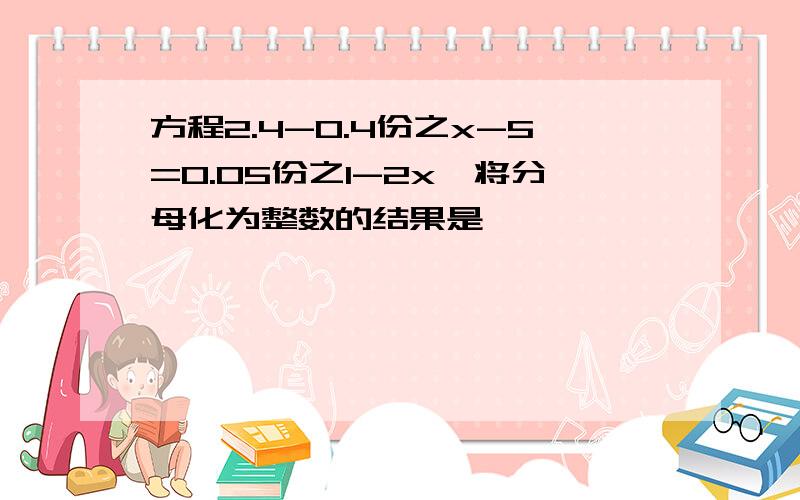 方程2.4-0.4份之x-5=0.05份之1-2x,将分母化为整数的结果是