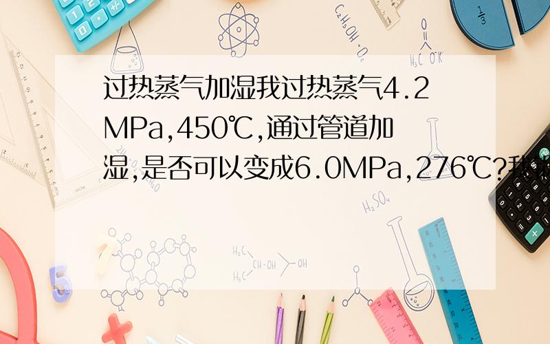 过热蒸气加湿我过热蒸气4.2MPa,450℃,通过管道加湿,是否可以变成6.0MPa,276℃?我锅炉水是7.1MPa115℃.