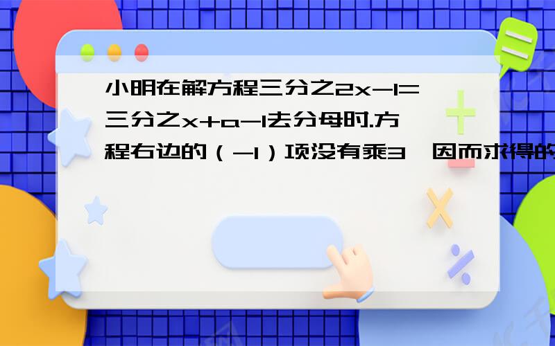 小明在解方程三分之2x-1=三分之x+a-1去分母时.方程右边的（-1）项没有乘3,因而求得的解是x=2试求a的值,并求出方程的正确的解