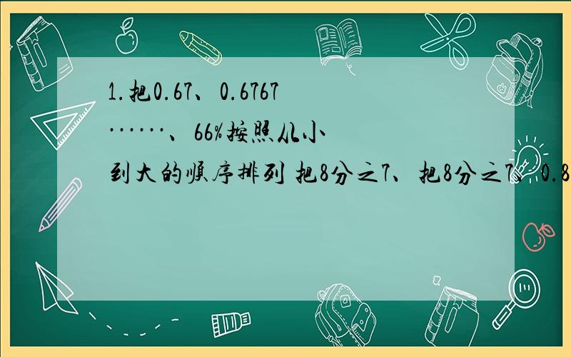 1.把0.67、0.6767······、66%按照从小到大的顺序排列 把8分之7、把8分之7、0.87、87.7%、0.8787······按照从大到小的顺序排列。