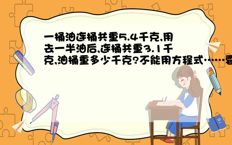 一桶油连桶共重5.4千克,用去一半油后,连桶共重3.1千克,油桶重多少千克?不能用方程式……要求桶……