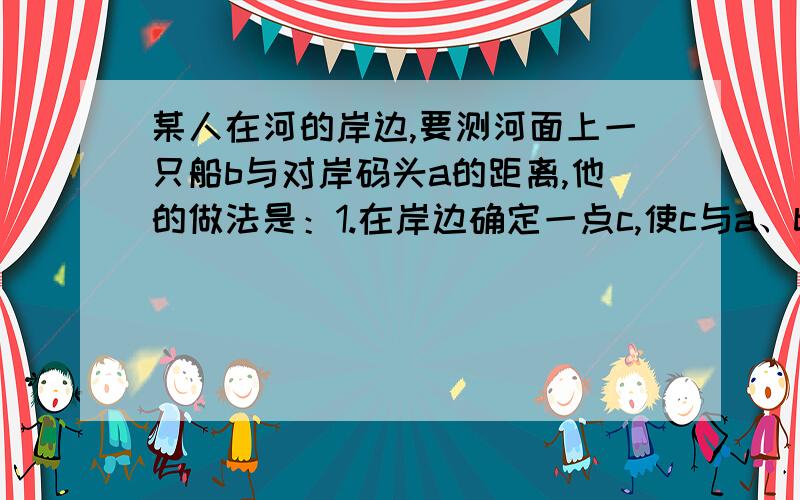 某人在河的岸边,要测河面上一只船b与对岸码头a的距离,他的做法是：1.在岸边确定一点c,使c与a、b在同一直线上 2.在ac的垂直方向画线段cd,取其中点o 3.画df垂直cd,使f、o、a在同一直线上 4.在线