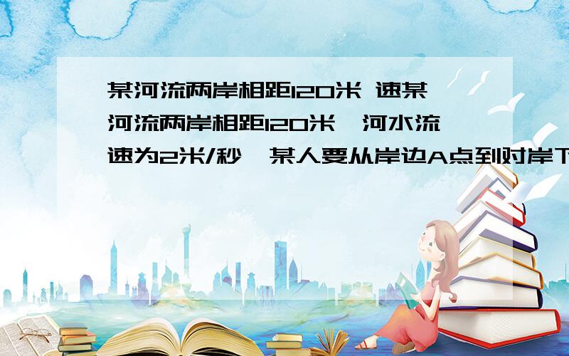 某河流两岸相距120米 速某河流两岸相距120米,河水流速为2米/秒,某人要从岸边A点到对岸下流某处B点,AB之间的距离为150米.此人在水中的游泳速度为1.2米/秒,在岸上奔跑的速度为5米/秒.如果此人