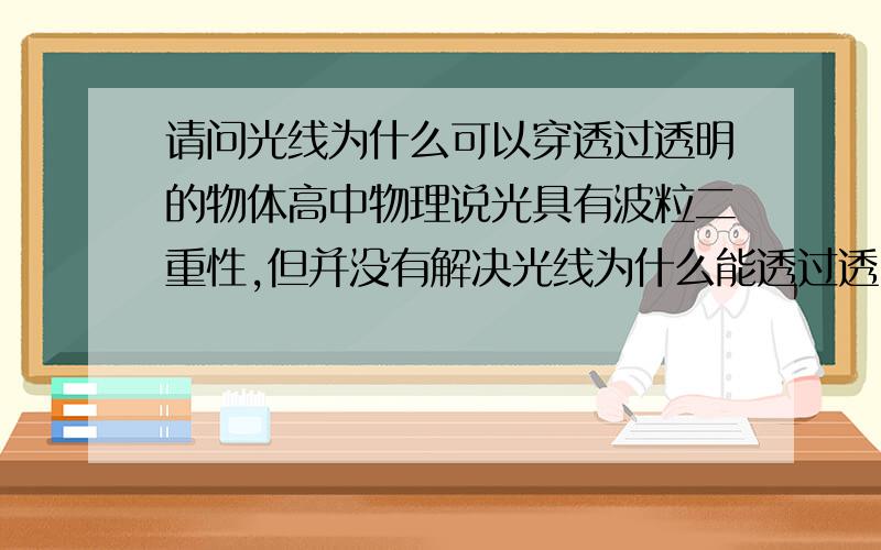 请问光线为什么可以穿透过透明的物体高中物理说光具有波粒二重性,但并没有解决光线为什么能透过透明的物体这个问题.当然,说“玻璃是透明的,所以能透过光线”,这样回答并不是真正的