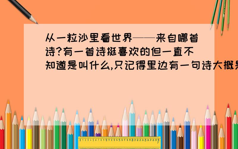 从一粒沙里看世界——来自哪首诗?有一首诗挺喜欢的但一直不知道是叫什么,只记得里边有一句诗大概是“从一粒沙里看世界”等等的,请问有没有人知道这首诗的全文和名字?