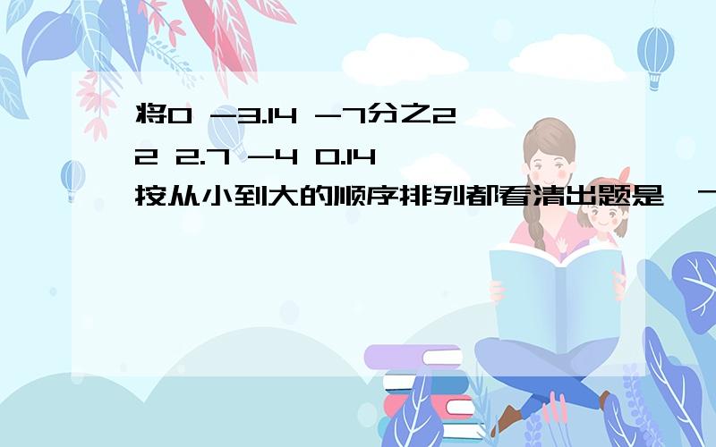 将0 -3.14 -7分之22 2.7 -4 0.14 按从小到大的顺序排列都看清出题是﹣7分之22