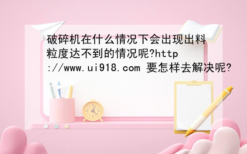 破碎机在什么情况下会出现出料粒度达不到的情况呢?http://www.ui918.com 要怎样去解决呢?