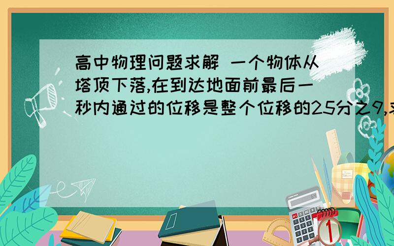 高中物理问题求解 一个物体从塔顶下落,在到达地面前最后一秒内通过的位移是整个位移的25分之9,求塔高（g=10m/s²） 要详细答案：公式,过程……